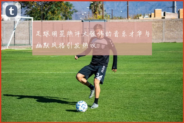 足球明星热评大张伟的音乐才华与幽默风格引发热议