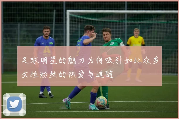 足球明星的魅力为何吸引如此众多女性粉丝的热爱与追随