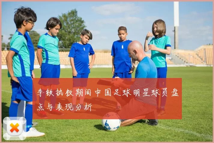 李铁执教期间中国足球明星球员盘点与表现分析