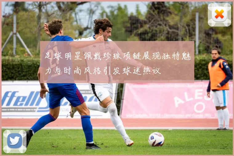 足球明星佩戴珍珠项链展现独特魅力与时尚风格引发球迷热议