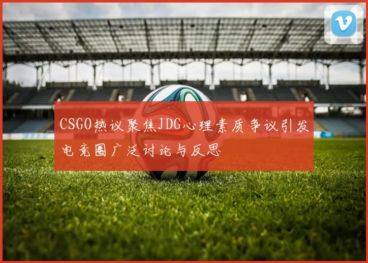 CSGO热议聚焦JDG心理素质争议引发电竞圈广泛讨论与反思