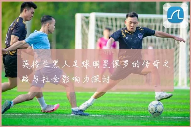 英格兰黑人足球明星保罗的传奇之路与社会影响力探讨