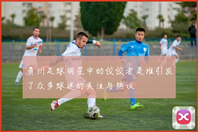 贵州足球明星中的佼佼者是谁引发了众多球迷的关注与热议