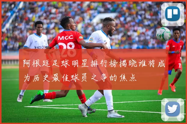 阿根廷足球明星排行榜揭晓谁将成为历史最佳球员之争的焦点