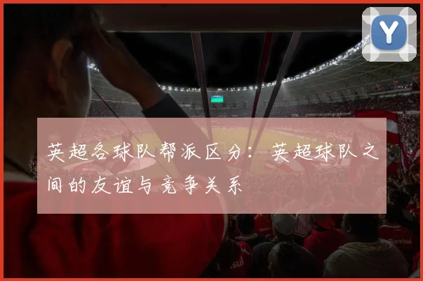 英超各球队帮派区分：英超球队之间的友谊与竞争关系