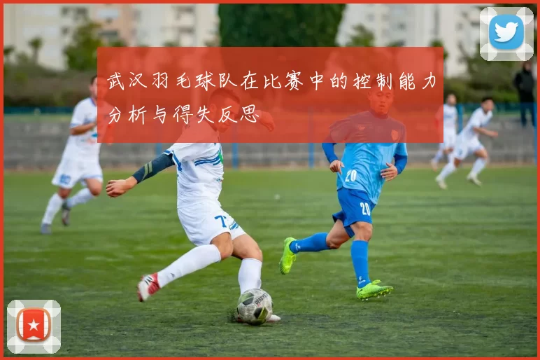 武汉羽毛球队在比赛中的控制能力分析与得失反思