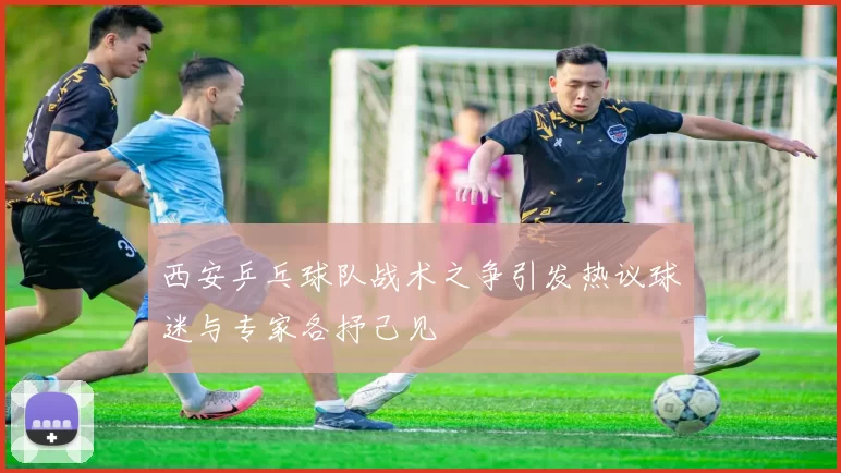 西安乒乓球队战术之争引发热议球迷与专家各抒己见