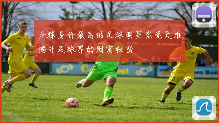 全球身价最高的足球明星究竟是谁揭开足球界的财富秘密