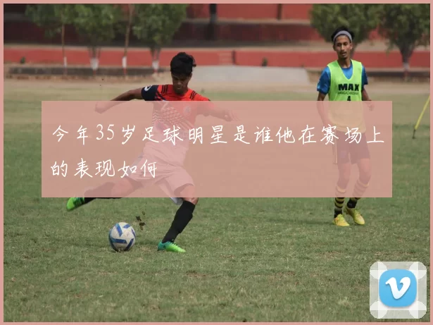 今年35岁足球明星是谁他在赛场上的表现如何