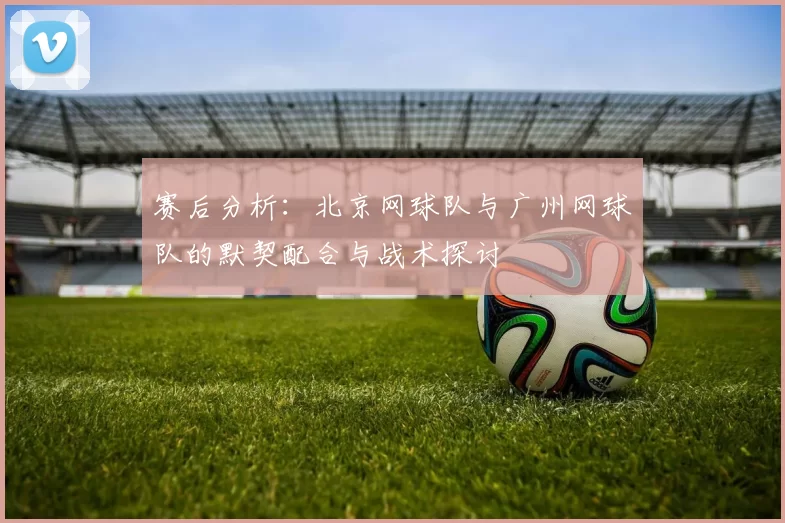 赛后分析：北京网球队与广州网球队的默契配合与战术探讨