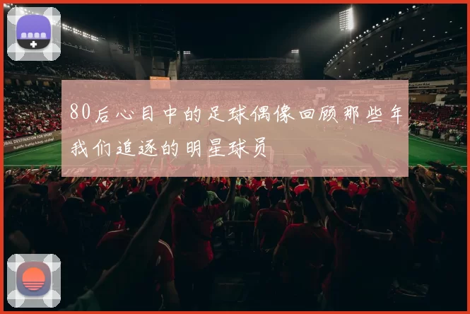 80后心目中的足球偶像回顾那些年我们追逐的明星球员