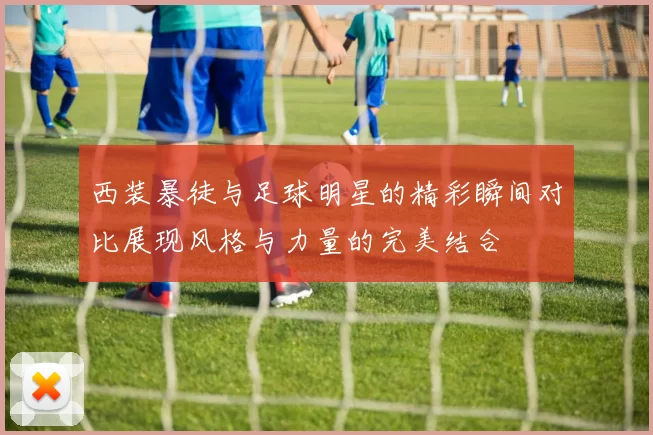西装暴徒与足球明星的精彩瞬间对比展现风格与力量的完美结合