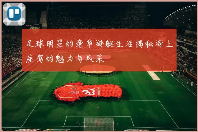 足球明星的奢华游艇生活揭秘海上座驾的魅力与风采