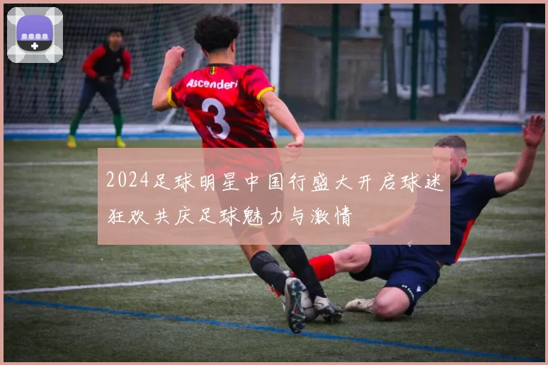 2024足球明星中国行盛大开启球迷狂欢共庆足球魅力与激情
