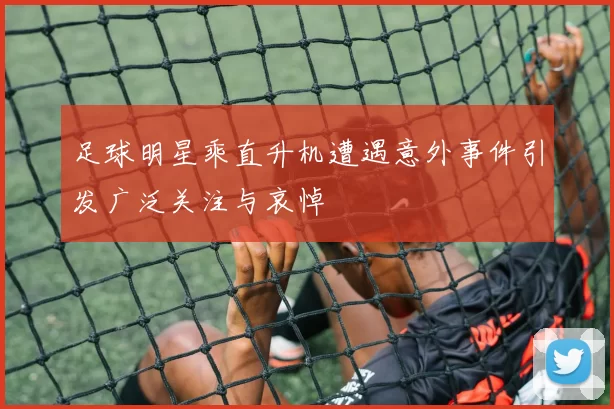 足球明星乘直升机遭遇意外事件引发广泛关注与哀悼