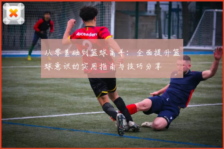 从零基础到篮球高手：全面提升篮球意识的实用指南与技巧分享