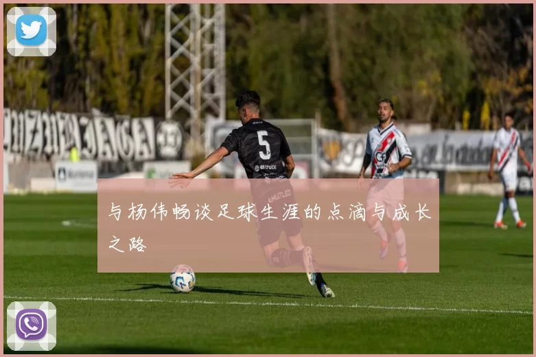 与杨伟畅谈足球生涯的点滴与成长之路