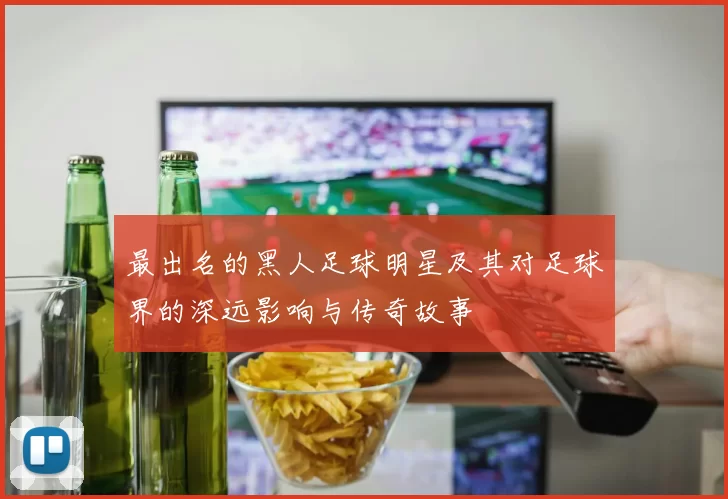 最出名的黑人足球明星及其对足球界的深远影响与传奇故事