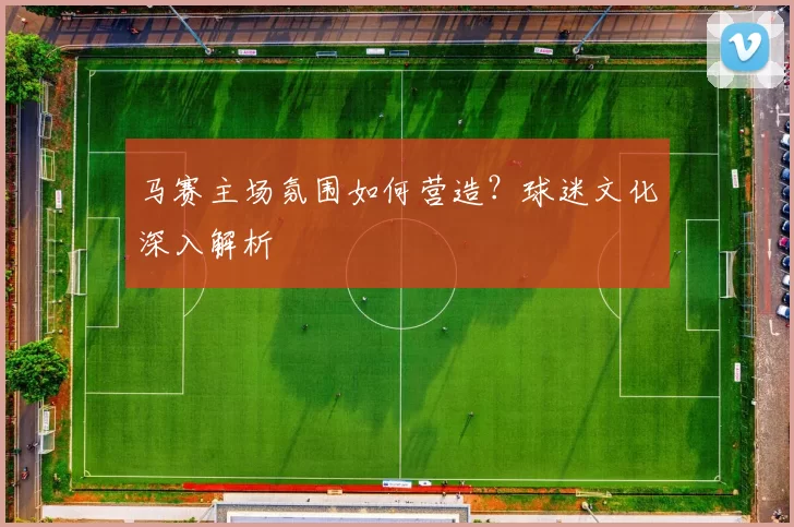 马赛主场氛围如何营造？球迷文化深入解析