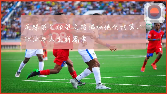 足球明星转型之路揭秘他们的第二职业与人生新篇章