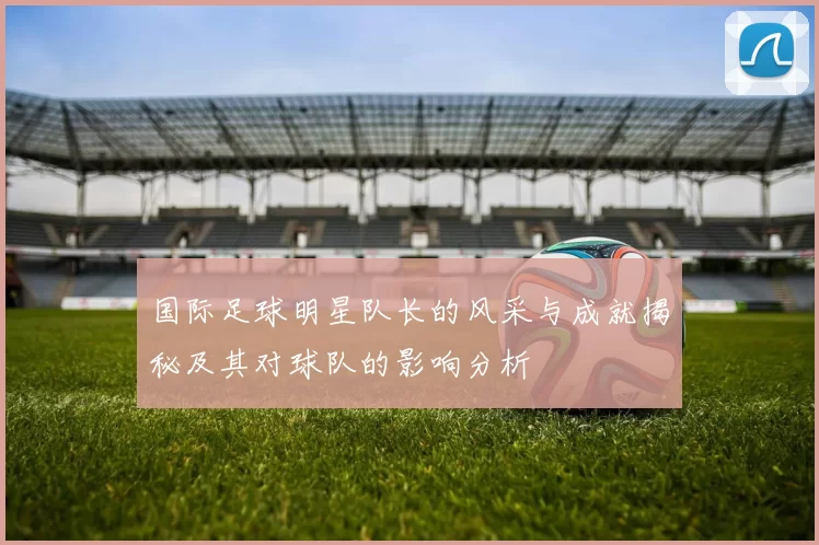 国际足球明星队长的风采与成就揭秘及其对球队的影响分析