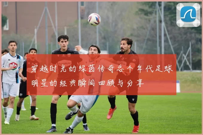 穿越时光的绿茵传奇各个年代足球明星的经典瞬间回顾与分享