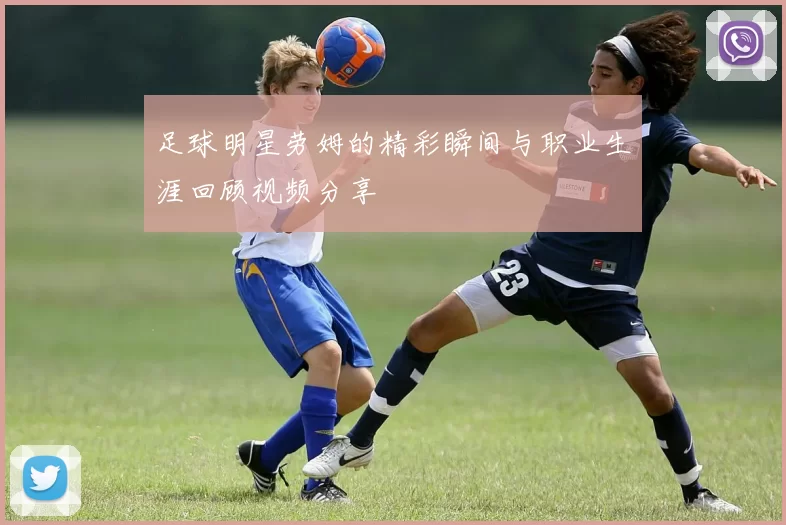 足球明星劳姆的精彩瞬间与职业生涯回顾视频分享