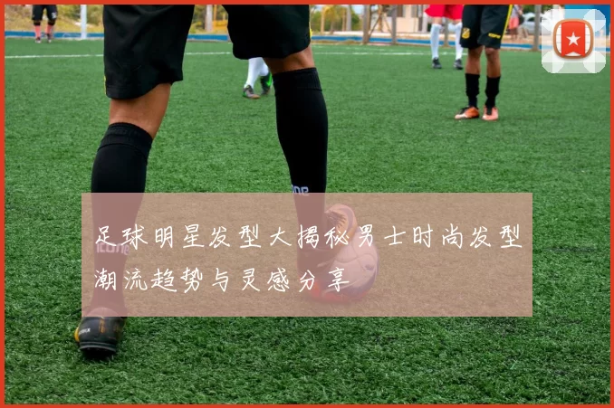 足球明星发型大揭秘男士时尚发型潮流趋势与灵感分享