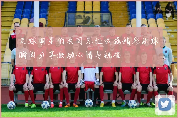 足球明星们共同见证武磊精彩进球瞬间分享激动心情与祝福