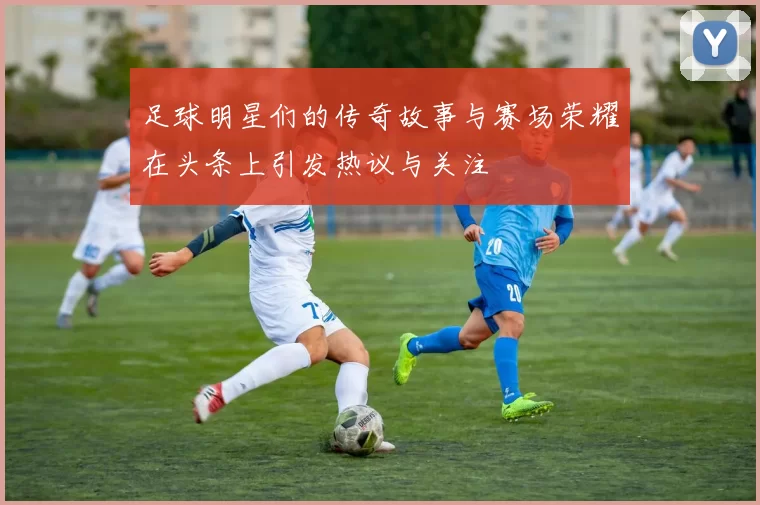 足球明星们的传奇故事与赛场荣耀在头条上引发热议与关注