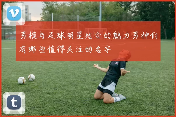 男模与足球明星结合的魅力男神们有哪些值得关注的名字