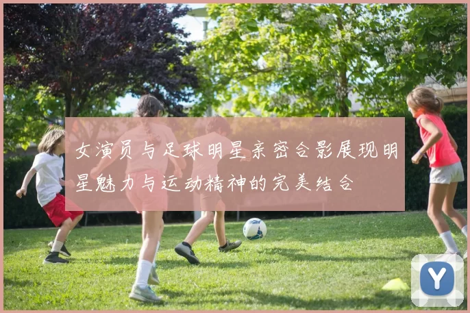 女演员与足球明星亲密合影展现明星魅力与运动精神的完美结合