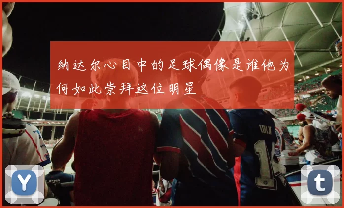 纳达尔心目中的足球偶像是谁他为何如此崇拜这位明星