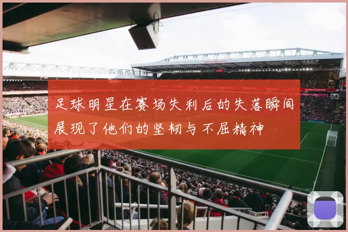 足球明星在赛场失利后的失落瞬间展现了他们的坚韧与不屈精神