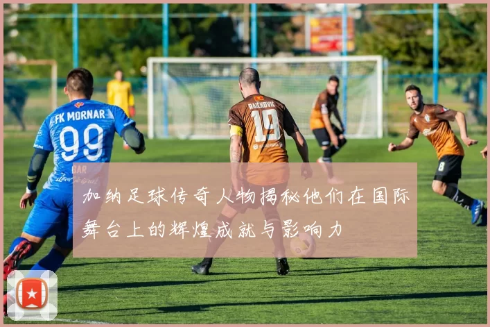 加纳足球传奇人物揭秘他们在国际舞台上的辉煌成就与影响力
